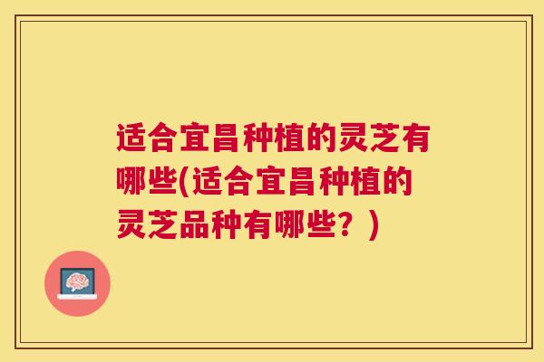适合宜昌种植的灵芝有哪些(适合宜昌种植的灵芝品种有哪些？)