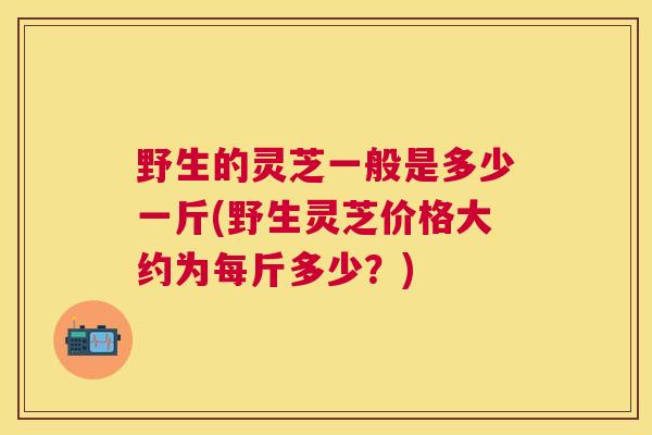 野生的灵芝一般是多少一斤(野生灵芝价格大约为每斤多少？)