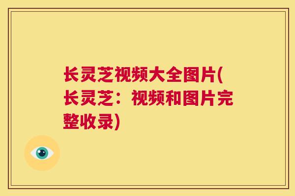 长灵芝视频大全图片(长灵芝：视频和图片完整收录)
