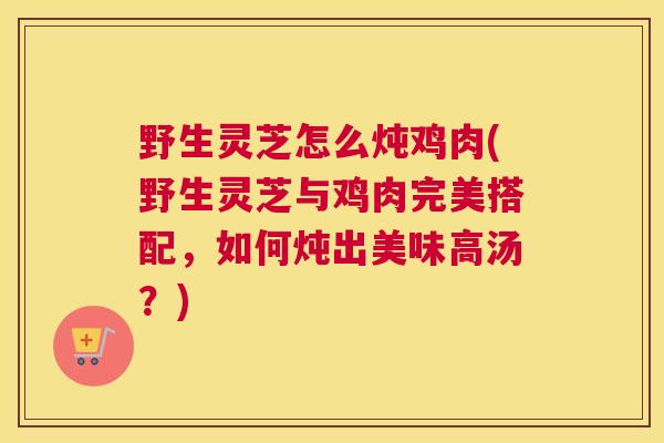 野生灵芝怎么炖鸡肉(野生灵芝与鸡肉完美搭配，如何炖出美味高汤？)