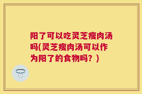 阳了可以吃灵芝瘦肉汤吗(灵芝瘦肉汤可以作为阳了的食物吗?) 阳了可以吃灵芝瘦肉汤吗(灵芝瘦肉汤可以作为阳了的食物吗?)