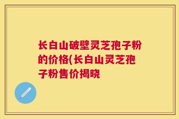 长白山破壁灵芝孢子粉的价格(长白山灵芝孢子粉售价揭晓