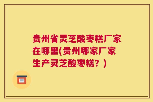 贵州省灵芝酸枣糕厂家在哪里(贵州哪家厂家生产灵芝酸枣糕？)