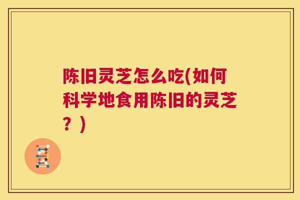 陈旧灵芝怎么吃(如何科学地食用陈旧的灵芝？)
