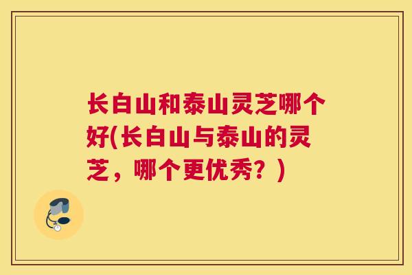 长白山和泰山灵芝哪个好(长白山与泰山的灵芝，哪个更优秀？)