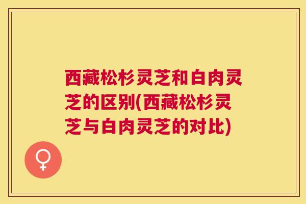 西藏松杉灵芝和白肉灵芝的区别(西藏松杉灵芝与白肉灵芝的对比)