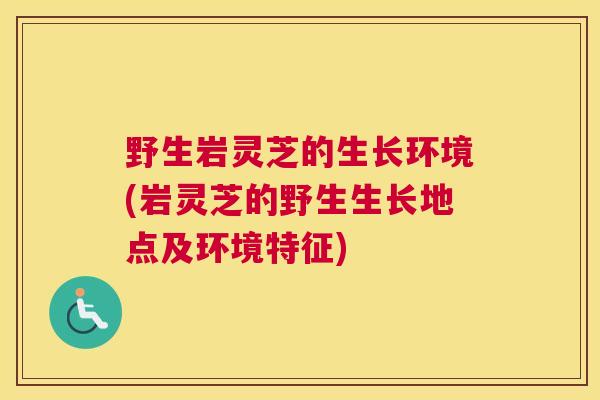 野生岩灵芝的生长环境(岩灵芝的野生生长地点及环境特征) 野生岩灵芝的生长环境(岩灵芝的野生生长地点及环境特征)