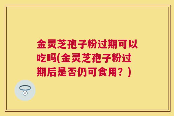 金灵芝孢子粉过期可以吃吗(金灵芝孢子粉过期后是否仍可食用？)