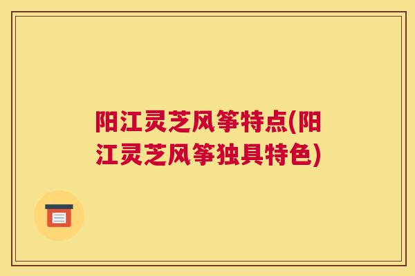 阳江灵芝风筝特点(阳江灵芝风筝独具特色)