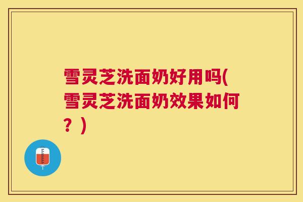 雪灵芝洗面奶好用吗(雪灵芝洗面奶效果如何？)