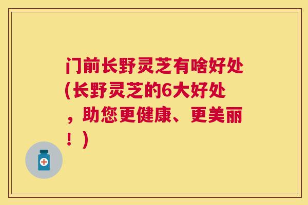门前长野灵芝有啥好处(长野灵芝的6大好处，助您更健康、更美丽！)