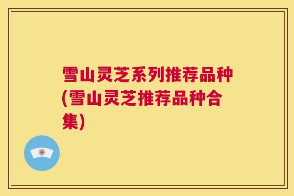 雪山灵芝系列推荐品种(雪山灵芝推荐品种合集)