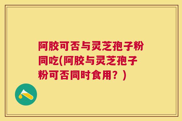 阿胶可否与灵芝孢子粉同吃(阿胶与灵芝孢子粉可否同时食用？)