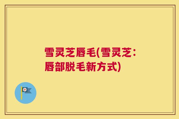 雪灵芝唇毛(雪灵芝：唇部脱毛新方式)