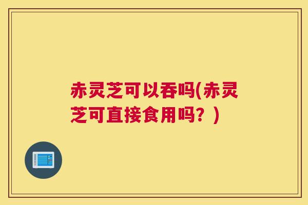 赤灵芝可以吞吗(赤灵芝可直接食用吗？)