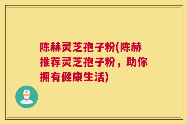 陈赫灵芝孢子粉(陈赫推荐灵芝孢子粉，助你拥有健康生活)