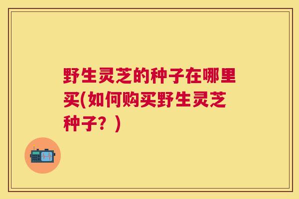 野生灵芝的种子在哪里买(如何购买野生灵芝种子？)