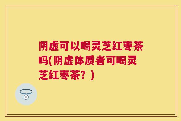 阴虚可以喝灵芝红枣茶吗(阴虚体质者可喝灵芝红枣茶？)