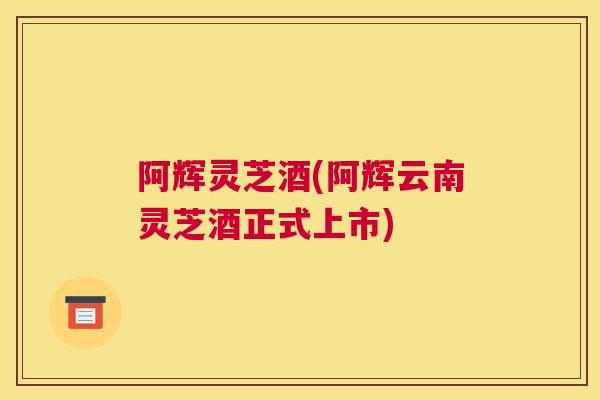 阿辉灵芝酒(阿辉云南灵芝酒正式上市) 阿辉灵芝酒(阿辉云南灵芝酒正式上市)