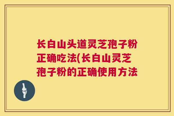 长白山头道灵芝孢子粉正确吃法(长白山灵芝孢子粉的正确使用方法