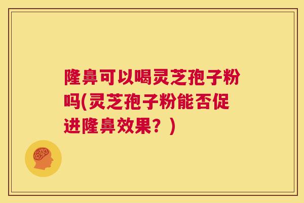 隆鼻可以喝灵芝孢子粉吗(灵芝孢子粉能否促进隆鼻效果？)