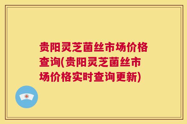 贵阳灵芝菌丝市场价格查询(贵阳灵芝菌丝市场价格实时查询更新)