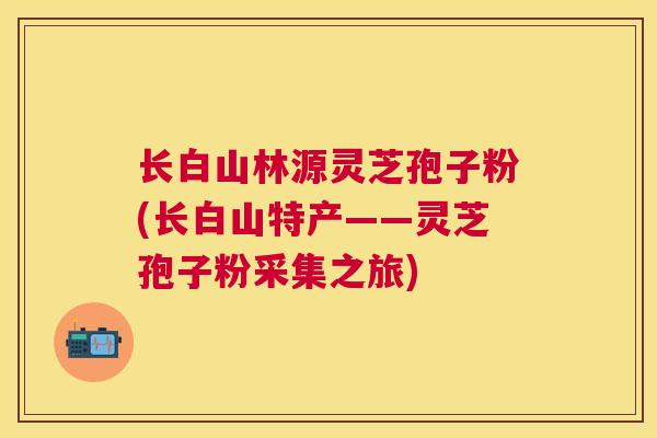 长白山林源灵芝孢子粉(长白山特产——灵芝孢子粉采集之旅)
