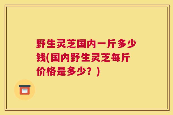 野生灵芝国内一斤多少钱(国内野生灵芝每斤价格是多少？)