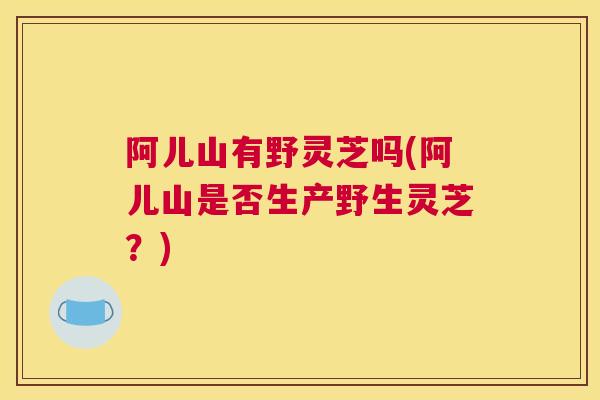 阿儿山有野灵芝吗(阿儿山是否生产野生灵芝？)