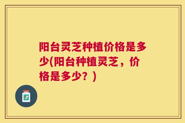 阳台灵芝种植价格是多少(阳台种植灵芝，价格是多少？)