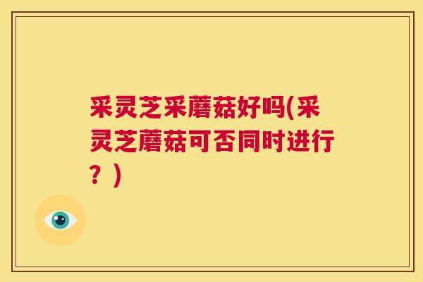采灵芝采蘑菇好吗(采灵芝蘑菇可否同时进行？)