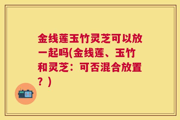 金线莲玉竹灵芝可以放一起吗(金线莲、玉竹和灵芝：可否混合放置？)