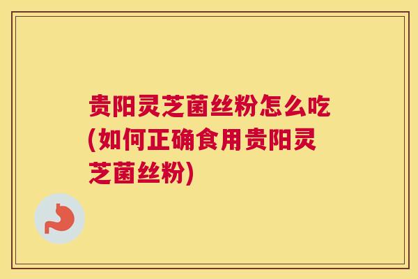 贵阳灵芝菌丝粉怎么吃(如何正确食用贵阳灵芝菌丝粉)