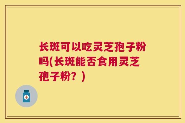 长斑可以吃灵芝孢子粉吗(长斑能否食用灵芝孢子粉？)
