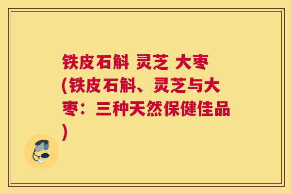 铁皮石斛 灵芝 大枣(铁皮石斛、灵芝与大枣:三种天然保健佳品)