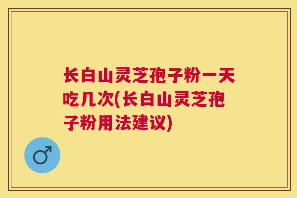 长白山灵芝孢子粉一天吃几次(长白山灵芝孢子粉用法建议)