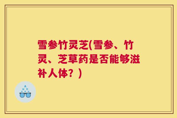 雪参竹灵芝(雪参、竹灵、芝草药是否能够滋补人体？)