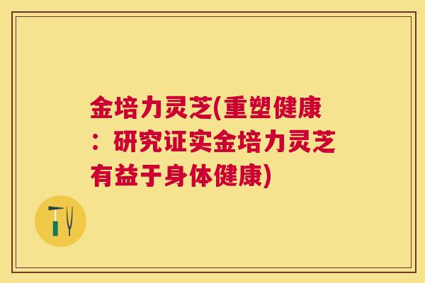 金培力灵芝(重塑健康：研究证实金培力灵芝有益于身体健康)