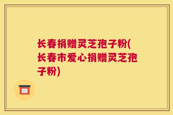 长春捐赠灵芝孢子粉(长春市爱心捐赠灵芝孢子粉)