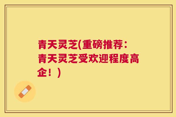 青天灵芝(重磅推荐：青天灵芝受欢迎程度高企！)