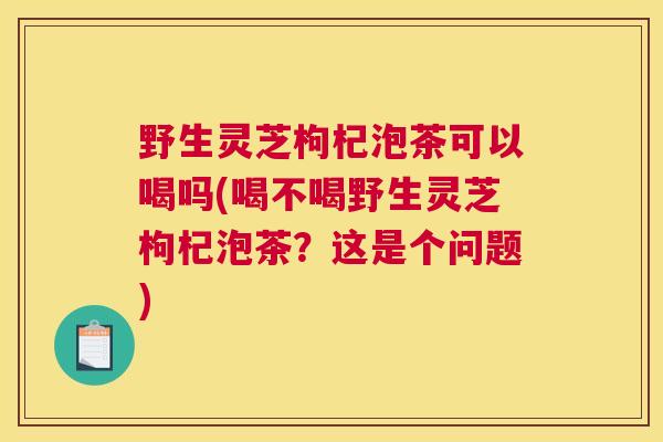 野生灵芝枸杞泡茶可以喝吗(喝不喝野生灵芝枸杞泡茶？这是个问题)