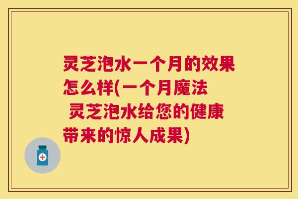 灵芝泡水一个月的效果怎么样(一个月魔法  灵芝泡水给您的健康带来的惊人成果)