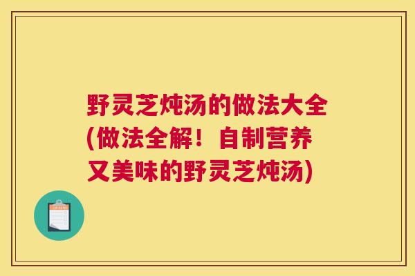 野灵芝炖汤的做法大全(做法全解！自制营养又美味的野灵芝炖汤)