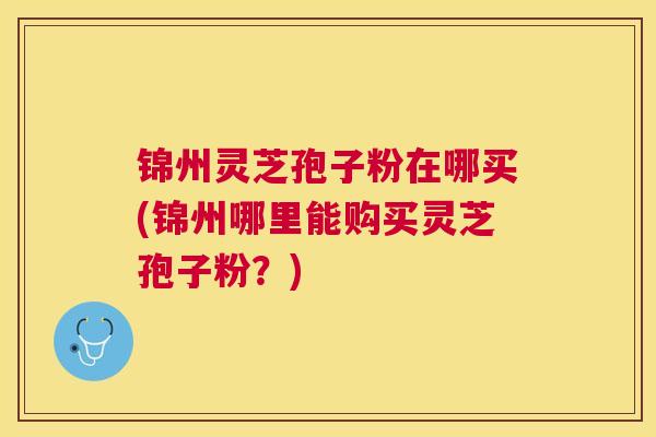 锦州灵芝孢子粉在哪买(锦州哪里能购买灵芝孢子粉？)