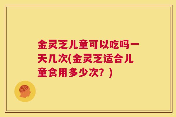 金灵芝儿童可以吃吗一天几次(金灵芝适合儿童食用多少次？)
