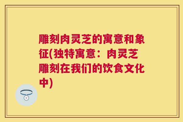 雕刻肉灵芝的寓意和象征(独特寓意:肉灵芝雕刻在我们的饮食文化中) 雕刻肉灵芝的寓意和象征(独特寓意:肉灵芝雕刻在我们的饮食文化中)