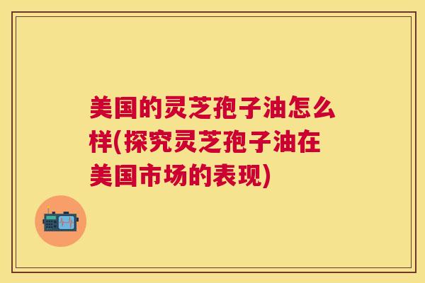 美国的灵芝孢子油怎么样(探究灵芝孢子油在美国市场的表现)