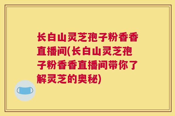 长白山灵芝孢子粉香香直播间(长白山灵芝孢子粉香香直播间带你了解灵芝的奥秘)