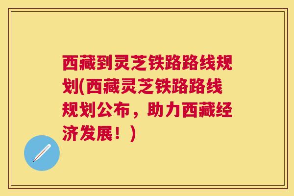 西藏到灵芝铁路路线规划(西藏灵芝铁路路线规划公布，助力西藏经济发展！)
