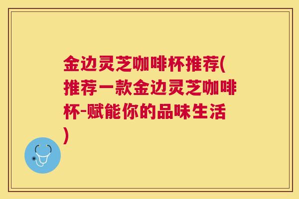 金边灵芝咖啡杯推荐(推荐一款金边灵芝咖啡杯-赋能你的品味生活) 金边灵芝咖啡杯推荐(推荐一款金边灵芝咖啡杯-赋能你的品味生活)